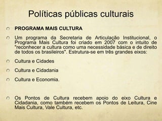 PolíticaspúblicasculturaisPROGRAMA MAIS CULTURA Um programa da Secretaria de Articulação Institucional, o Programa Mais Cultura foi criado em 2007 com o intuito de "reconhecer a cultura como uma necessidade básica e de direito de todos os brasileiros". Estrutura-se em três grandes eixos: Cultura e Cidades Cultura e CidadaniaCultura e Economia. Os Pontos de Cultura recebem apoio do eixo Cultura e Cidadania, como também recebem os Pontos de Leitura, Cine Mais Cultura, Vale Cultura, etc. 