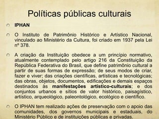 PolíticaspúblicasculturaisIPHAN O Instituto de Patrimônio Histórico e Artístico Nacional, vinculado ao Ministério da Cultura, foi criado em 1937 pela Lei nº 378. A criação da Instituição obedece a um princípio normativo, atualmente contemplado pelo artigo 216 da Constituição da República Federativa do Brasil, que define patrimônio cultural a partir de suas formas de expressão; de seus modos de criar, fazer e viver; das criações científicas, artísticas e tecnológicas; das obras, objetos, documentos, edificações e demais espaços destinados às manifestações artístico-culturais; e dos conjuntos urbanos e sítios de valor histórico, paisagístico, artístico, arqueológico, paleontológico, ecológico e científico. O IPHAN tem realizado ações de preservação com o apoio das comunidades, dos governos municipais e estaduais, do Ministério Público e de instituições públicas e privadas.