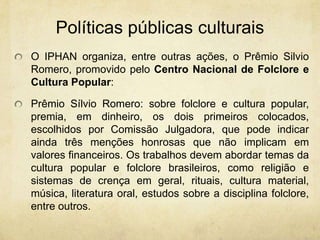 PolíticaspúblicasculturaisO IPHAN organiza, entre outras ações, o Prêmio Silvio Romero, promovido pelo Centro Nacional de Folclore e Cultura Popular:Prêmio Sílvio Romero: sobre folclore e cultura popular, premia, em dinheiro, os dois primeiros colocados, escolhidos por Comissão Julgadora, que pode indicar ainda três menções honrosas que não implicam em valores financeiros. Os trabalhos devem abordar temas da cultura popular e folclore brasileiros, como religião e sistemas de crença em geral, rituais, cultura material, música, literatura oral, estudos sobre a disciplina folclore, entre outros.