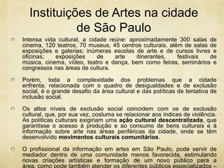 Instituições de Artesnacidadede São PauloIntensa vida cultural, a cidade reúne: aproximadamente 300 salas de cinema, 120 teatros, 70 museus, 45 centros culturais, além de salas de exposições e galerias; inúmeras escolas de arte e de cursos livres e oficinas; exposições de arte itinerantes, festivais de música, cinema, vídeo, teatro e dança, bem como feiras, seminários e congressos nas áreas de cultura.Porém, toda a complexidade dos problemas que a cidade enfrenta, relacionada com o quadro de desigualdades e de exclusão social, é o grande desafio da área cultural e das políticas de tentativa de inclusão social.Os altos níveis de exclusão social coincidem com os de exclusão cultural, que, por sua vez, costuma se relacionar aos índices de violência. As políticas culturais exigiriam uma ação cultural descentralizada, que garantisse o acesso à produção e ao consumo de bens culturais e à informação sobre arte nas áreas periféricas da cidade, onde se têm desenvolvido movimentos culturais comunitários.O profissional da informação em artes em São Paulo, pode servir de mediador dentro de uma comunidade menos favorecida, estimulando novas criações artísticas e formação de um novo público para a área, como pode também atender os diferentes públicos especializados – pesquisadores e profissionais das artes – e o público em geral interessado no assunto. 