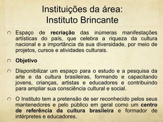 Instituições da área: InstitutoBrincanteEspaço de recriação das inúmeras manifestações artísticas do país, que celebra a riqueza da cultura nacional e a importância da sua diversidade, por meio de projetos, cursos e atividades culturais. ObjetivoDisponibilizar um espaço para o estudo e a pesquisa da arte e da cultura brasileiras, formando e capacitando jovens, crianças, artistas e educadores e contribuindo para ampliar sua consciência cultural e social. O Instituto tem a pretensão de ser reconhecido pelos seus mantenedores e pelo público em geral como um centro de referência da cultura brasileira e formador de intérpretes e educadores.