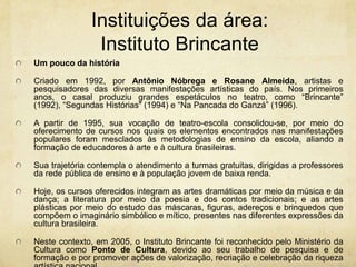 Instituições da área: InstitutoBrincanteUm pouco da históriaCriado em 1992, por Antônio Nóbrega e Rosane Almeida, artistas e pesquisadores das diversas manifestações artísticas do país. Nos primeiros anos, o casal produziu grandes espetáculos no teatro, como “Brincante” (1992), “Segundas Histórias" (1994) e “Na Pancada do Ganzá” (1996). A partir de 1995, sua vocação de teatro-escola consolidou-se, por meio do oferecimento de cursos nos quais os elementos encontrados nas manifestações populares foram mesclados às metodologias de ensino da escola, aliando a formação de educadores à arte e à cultura brasileiras.Sua trajetória contempla o atendimento a turmas gratuitas, dirigidas a professores da rede pública de ensino e à população jovem de baixa renda. Hoje, os cursos oferecidos integram as artes dramáticas por meio da música e da dança; a literatura por meio da poesia e dos contos tradicionais; e as artes plásticas por meio do estudo das máscaras, figuras, adereços e brinquedos que compõem o imaginário simbólico e mítico, presentes nas diferentes expressões da cultura brasileira. Neste contexto, em 2005, o Instituto Brincante foi reconhecido pelo Ministério da Cultura como Ponto de Cultura, devido ao seu trabalho de pesquisa e de formação e por promover ações de valorização, recriação e celebração da riqueza artística nacional.