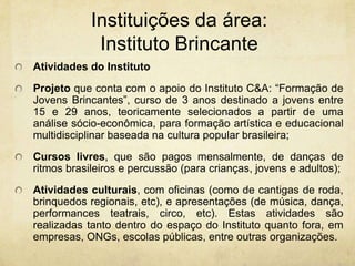 Instituições da área: InstitutoBrincanteAtividades do InstitutoProjetoque conta com o apoio do Instituto C&A: “Formação de Jovens Brincantes”, curso de 3 anos destinado a jovens entre 15 e 29 anos, teoricamente selecionados a partir de uma análise sócio-econômica, para formação artística e educacional multidisciplinar baseada na cultura popular brasileira;Cursos livres, que são pagos mensalmente, de danças de ritmos brasileiros e percussão (para crianças, jovens e adultos);Atividades culturais, com oficinas (como de cantigas de roda, brinquedos regionais, etc), e apresentações (de música, dança, performances teatrais, circo, etc). Estas atividades são realizadas tanto dentro do espaço do Instituto quanto fora, em empresas, ONGs, escolas públicas, entre outras organizações. 