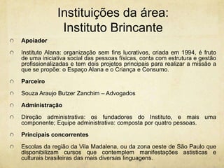 Instituições da área: InstitutoBrincanteApoiadorInstituto Alana: organização sem fins lucrativos, criada em 1994, é fruto de uma iniciativa social das pessoas físicas, conta com estrutura e gestão profissionalizadas e tem dois projetos principais para realizar a missão a que se propõe: o Espaço Alana e o Criança e Consumo.ParceiroSouza AraujoButzerZanchim– AdvogadosAdministraçãoDireçãoadministrativa: osfundadores do Instituto, e maisumacomponente; Equipeadministrativa: compostaporquatropessoas.PrincipaisconcorrentesEscolas da região da Vila Madalena, ou da zonaoeste de São Paulo quedisponibilizamcursosquecontemplemmanifestaçõesastisticas e culturaisbrasileiras das maisdiversaslinguagens.