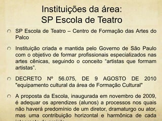 Instituições da área: SP Escola de TeatroSP Escola de Teatro – Centro de Formação das Artes do Palco Instituição criada e mantida pelo Governo de São Paulo com o objetivo de formar profissionais especializados nas artes cênicas, seguindo o conceito “artistas que formam artistas”.DECRETO Nº 56.075, DE 9 AGOSTO DE 2010"equipamento cultural da área de Formação Cultural"Aproposta da Escola, inaugurada em novembro de 2009, é adequar os aprendizes (alunos) a processos nos quais não haverá predomínio de um diretor, dramaturgo ou ator, mas uma contribuição horizontal e harmônica de cada integrante do projeto.