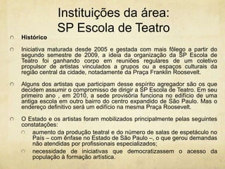 Instituições da área: SP Escola de TeatroHistóricoIniciativa maturada desde 2005 e gestada com mais fôlego a partir do segundo semestre de 2009, a ideia da organização da SP Escola de Teatro foi ganhando corpo em reuniões regulares de um coletivo propulsor de artistas vinculados a grupos ou a espaços culturais da região central da cidade, notadamente da Praça Franklin Roosevelt.Alguns dos artistas queparticipam desse espírito agregador são os que decidem assumir o compromisso de dirigir a SP Escola de Teatro. Em seu primeiro ano , em 2010, a sede provisória funciona no edifício de uma antiga escola em outro bairro do centro expandido de São Paulo. Mas o endereço definitivo será um edifício na mesma Praça Roosevelt.O Estado e os artistas foram mobilizados principalmente pelas seguintes constatações:aumento da produção teatral e do número de salas de espetáculo no País – com ênfase no Estado de São Paulo –, o que gerou demandas não atendidas por profissionais especializados;necessidade de iniciativas que democratizassem o acesso da população à formação artística.