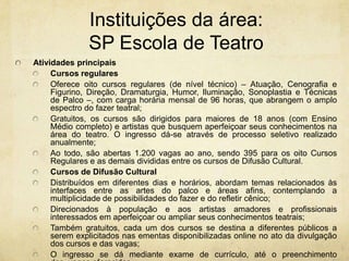 Instituições da área: SP Escola de TeatroAtividades principaisCursos regularesOferece oito cursos regulares (de nível técnico) – Atuação, Cenografia e Figurino, Direção, Dramaturgia, Humor, Iluminação, Sonoplastia e Técnicas de Palco –, com carga horária mensal de 96 horas, que abrangem o amplo espectro do fazer teatral;Gratuitos, os cursos são dirigidos para maiores de 18 anos (com Ensino Médio completo) e artistas quebusquem aperfeiçoar seus conhecimentos na área do teatro. O ingresso dá-se através de processo seletivo realizado anualmente; Ao todo, são abertas 1.200 vagas ao ano, sendo 395 para os oito Cursos Regulares e as demais divididas entre os cursos de Difusão Cultural.Cursos de Difusão CulturalDistribuídos em diferentes dias e horários, abordam temas relacionados às interfaces entre as artes do palco e áreas afins, contemplando a multiplicidade de possibilidades do fazer e do refletir cênico;Direcionados à população e aos artistas amadores e profissionais interessados em aperfeiçoar ou ampliar seus conhecimentos teatrais;Também gratuitos, cada um dos cursos se destina a diferentes públicos a serem explicitados nas ementas disponibilizadas online no ato da divulgação dos cursos e das vagas;O ingresso se dá mediante exame de currículo, até o preenchimento das  vagas oferecidas.
