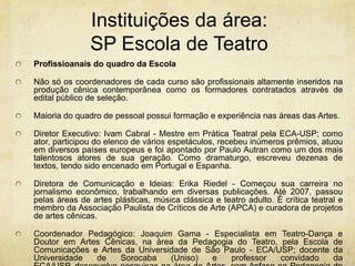 Instituições da área: SP Escola de TeatroProfissioanais do quadro da EscolaNão só os coordenadores de cada curso são profissionais altamente inseridos na produção cênica contemporânea como os formadores contratados através de edital público de seleção.Maioria do quadro de pessoal possui formação e experiência nas áreas das Artes. Diretor Executivo: Ivam Cabral - Mestre em Prática Teatral pela ECA-USP; como ator, participou do elenco de vários espetáculos, recebeu inúmeros prêmios, atuou em diversos países europeus e foi apontado por Paulo Autran como um dos mais talentosos atores de sua geração. Como dramaturgo, escreveu dezenas de textos, tendo sido encenado em Portugal e Espanha.Diretora de Comunicação e Ideias: Erika Riedel - Começou sua carreira no jornalismo econômico, trabalhando em diversas publicações. Até 2007, passou pelas áreas de artes plásticas, música clássica e teatro adulto. É crítica teatral e membro da Associação Paulista de Críticos de Arte (APCA) e curadora de projetos de artes cênicas.Coordenador Pedagógico: Joaquim Gama - Especialista em Teatro-Dança e Doutor em Artes Cênicas, na área da Pedagogia do Teatro, pela Escola de Comunicações e Artes da Universidade de São Paulo - ECA/USP; docente da Universidade de Sorocaba (Uniso) e professor convidado da ECA/USP, desenvolve pesquisas na área de Artes, com ênfase na Pedagogia do Teatro.