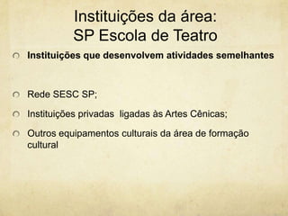 Instituições da área: SP Escola de TeatroInstituições que desenvolvem atividades semelhantesRede SESC SP;Instituições privadas  ligadas às Artes Cênicas;Outros equipamentos culturais da área de formação cultural 