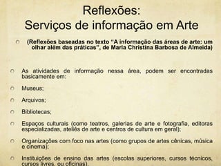 Reflexões: Serviços de informaçãoem Arte(Reflexões baseadas no texto “A informação das áreas de arte: um olhar além das práticas”, de Maria Christina Barbosa de Almeida) As atividades de informação nessa área, podem ser encontradas basicamente em:Museus;Arquivos;Bibliotecas; Espaços culturais (como teatros, galerias de arte e fotografia, editoras especializadas, ateliês de arte e centros de cultura em geral);Organizações com foco nas artes (como grupos de artes cênicas, música e cinema);Instituições de ensino das artes (escolas superiores, cursos técnicos, cursos livres, ou oficinas).