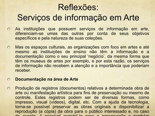 Reflexões: Serviços de informaçãoem ArteAs instituições que possuem serviços de informação em arte, diferenciam-se umas das outras por conta de seus objetivos específicos e pela natureza de suas coleções.Mas os espaços culturais, as organizações com foco em artes e até mesmo as instituições de ensino não têm a informação e a documentação como o seu principal ‘negócio’, da mesma forma que têm os museus de artes por exemplo, e por esta razão, os serviços de informação não recebem a atenção e a importância que poderiam receber.Documentação na área de ArteProdução de registros (documentos) relativos a determinada obra de arte ou manifestação artística para fins de preservação ou mesmo de controle. Estes registros podem ser de diversas formas, como impresso, visual (vídeos), digital, etc. Com a ajuda da tecnologia, torna-se possível preservar as obras originais e disponibilizar a reprodução (a cópia) da obra para o público interessado e, no caso de evento, é possível registrá-lo para a preservação e também divulgação. 