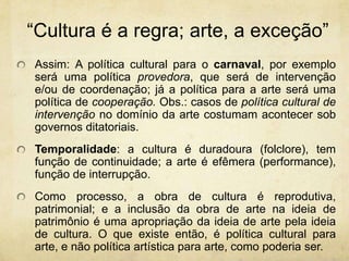 “Culturaé a regra; arte, a exceção”Assim: A política cultural para o carnaval, por exemplo será uma política provedora, que será de intervenção e/ou de coordenação; já a política para a arte será uma política de cooperação. Obs.: casos de política cultural de intervenção no domínio da arte costumam acontecer sob governos ditatoriais. Temporalidade: a cultura é duradoura (folclore), tem função de continuidade; a arte é efêmera (performance), função de interrupção. Como processo, a obra de cultura é reprodutiva, patrimonial; e a inclusão da obra de arte na ideia de patrimônio é uma apropriação da ideia de arte pela ideia de cultura. O que existe então, é política cultural para arte, e não política artística para arte, como poderia ser.