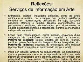Reflexões: Serviços de informaçãoem ArteEntretanto, existem linguagens artísticas, como as artes cênicas e a música, por exemplo, que ganham existência somente em manifestações presenciais, ou seja, possuem natureza efêmera e fugidia. Dessas manifestações só permanecem resíduos,concretizados por documentos e objetos produzidos durante a preparação, durante a encenação e depois da encenação. Essas duas manifestações, acima citadas, englobam duas categorias de patrimônio cultural: material e imaterial. Patrimônio material: roteiro, objetos do cenário, figurino, partitura, gravações de áudio, imagens, filmes, fotografias, etc. Patrimônio imaterial: essência da encenação, obra musical (apresentação musical num determinado tempo e local). Pode ser incluído também na documentação, os documentos que complementam a obra ou a expressão artística, os quais podem ser produzidos pelos próprios artistas, por críticos, por pesquisadores, entre outros. Tais registros podem ajudar a identificar, a contextualizar e até a interpretar a obra de arte em questão. 