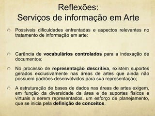 Reflexões: Serviços de informaçãoem ArtePossíveis dificuldades enfrentadas e aspectos relevantes no tratamento de informação em arte: Carência de vocabulários controlados para a indexação de documentos; No processo de representação descritiva, existem suportes gerados exclusivamente nas áreas de artes que ainda não possuem padrões desenvolvidos para sua representação;Aestruturação de bases de dados nas áreas de artes exigem, em função da diversidade da área e de suportes físicos e virtuais a serem representados, um esforço de planejamento, que se inicia pela definição de conceitos.