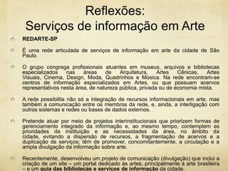 Reflexões: Serviços de informaçãoem ArteREDARTE-SP  Éuma redearticulada de serviços de informação em arte da cidade de São Paulo. O grupo congrega profissionais atuantes em museus, arquivos e bibliotecas especializados nas áreas de Arquitetura, Artes Cênicas, Artes Visuais, Cinema, Design, Moda, Quadrinhos e Música. Na rede encontram-se centros de informação especializados em Artes, ou que possuam acervos representativos nesta área, de natureza pública, privada ou de economia mista.A rede possibilita não só a integração de recursos informacionais em arte, mas também a comunicação entre os membros da rede, e, ainda, a interligação com outros sistemas e redes ou bases de dados externos. Pretende atuar por meio de projetos interinstitucionais que priorizem formas de gerenciamento integrado da informação e, ao mesmo tempo, contemplem as prioridades da instituição e as necessidades da área, no âmbito da cidade, evitando a dispersão de recursos, a fragmentação de acervos e a duplicação de serviços; têm de promover, concomitantemente, a circulação e a ampla divulgação da informação sobre arte.Recentemente, desenvolveu um projeto de comunicação (divulgação) que inclui a criação de um site – um portal dedicado às artes, principalmente à arte brasileira – e um guia das bibliotecas e serviços de informação da cidade.