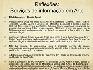 Reflexões: Serviços de informaçãoem ArteBiblioteca Jenny Klabin SegallPossui acervo único nas áreas das Artes do Espetáculo (Cinema, Teatro, Rádio e Televisão, Dança, Ópera e Circo) e de Fotografia, possuindo a coleção mais de 530 mil itens entre livros, periódicos, folhetos, teses, catálogos, programas de espetáculos, cartazes, fotos, press-releases, CD-Roms, artigos de jornal, etc. A Biblioteca possui também a mais completa documentação sobre a vida e a obra de Lasar Segall.Aberta ao público desde maio de 1973, seu nome é uma homenagem a Jenny Klabin Segall, escritora, tradutora de clássicos do teatro alemão e francês, esposa de Lasar Segall e idealizadora do Museu, onde está localizada a biblioteca.Não há sistema de empréstimo, mas é oferecido serviço de cópias reprográficas, dentro dos limites da legislação vigente sobre o direito autoral e da política de conservação do acervo.A Biblioteca participa ativamente da REDARTE-SP - Rede de Informação em Arte da Cidade de São Paulo.Com o patrocínio da PETROBRAS, a Biblioteca Jenny Klabin Segall, coloca à disposição de todos, através da Biblioteca Digital das Artes do Espetáculo - <http://www.bjksdigital.museusegall.org.br/> - as edições completas das primeiras revistas brasileiras dedicadas ao cinema, A Scena Muda e Cinearte, e a coleção de textos teatrais, editados em forma de folheto, entre o século XIX e a primeira metade do século XX.