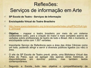Reflexões: Serviços de informaçãoem ArteSP Escola de Teatro - Serviços de InformaçãoEnciclopédia Virtual do Teatro Brasileirohttp://www.spescoladeteatro.org.br/enciclopedia/index.php/P%C3%A1gina_principalObjetivo- mapear o teatro brasileiro por meio de um sistema colaborativo (wiki), para a criação do maior e mais completo acervo de verbetes sobre profissionais de teatro de todo o Brasil. Até o momento, a enciclopédia conta com 1.557 verbetes.Importante Serviço de Referência para a área das Artes Cênicas como um todo, podendo atingir e servir a diversos públicos ligados (ou não) à área.O site da SP Escola de Teatro prevê, ainda, uma Biblioteca Virtual das Artes do Palco, que vai agregar não apenas obras históricas, já disponibilizadas em domínio público, mas também textos contemporâneos.Segundo a Escola, tudo isso objetiva o compartilhamento de conhecimentos, com foco no resgate, preservação e organização da memória da cena teatral brasileira, facilitando a pesquisa de todos que tenham interesse no tema.