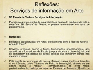 Reflexões: Serviços de informaçãoem ArteSP Escola de Teatro - Serviços de InformaçãoPlaneja-se a implantação de uma biblioteca dentro do prédio onde está a sede da SP Escola de Teatro; o projeto encontra-se em fase de planejamento.ReflexõesBiblioteca especializada em Artes, efetivamente com o foco no recorte " Artes do Palco";Serviços, produtos, acervo e fluxos direcionados, prioritariamente, aos aprendizes e formadores da Escola (corpos docente e discente), tal qual se comportam bibliotecas de outras escolas que ministram cursos nos mesmos moldes;Pela escola ser a primeira do país a oferecer cursos ligados à área das Artes Cênicas, como Técnicas de Palco e Iluminação, através de um ensino formal e regular - correspondente ao nível médio profissionalizante, dado novo entre as Escolas de Teatro no Brasil -, a biblioteca poderia surgir também como um serviço de informação referência na área das Artes do Palco.