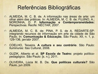ReferênciasBibliográficasALMEIDA, M. C. B. de. A informação nas áreas de arte: um olhar além das práticas. In: ALMEIDA, M. C. B. de; FUJINO, A.; NORONHA, D. P. Informação e Contemporaneidades: Perspectivas. Recife: NÉCTAR, 2007.ALMEIDA, M. C. B. de; PINA, P. S. de A. REDARTE-SP: integrando recursos de informação em arte da cidade de São Paulo. In: Comunicação & Educação, São Paulo, XII, n. 1, p. 129-136, jan/abr 2007.COELHO, Teixeira. A cultura e seu contrário. São Paulo: Iluminuras: Itaú Cultural, 2008.GUZIK, Alberto et al. SP Escola de Teatro: projeto político-pedagógico. São Paulo: [s. n.], 2011.OLIVEIRA, Lúcia M. B. De. Que políticas culturais? São Paulo, jun 2009.