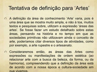 Tentativa de definiçãopara‘Artes’A definição da área de conhecimento ‘Arte’ varia, pois é uma área que se mostra muito ampla, e não à toa, muitos textos e pesquisas sobre, utilizam a expressão ‘áreas das artes’. Se fosse fazer um estudo detalhado sobre estas áreas, pensando na história e no tempo em que as sociedades primitivas não utilizavam ainda o conceito de arte, poderíamos citar diversos tipos de atividades, como por exemplo, a arte rupestre e o artesanato. Consideraremos então, as áreas das Artes como expressões ou manifestações de ordem estética (ao relacionar arte com a busca da beleza, da forma, ou da harmonia), compreendendo que a definição da área está de acordo com a nossa época e cultura-sociedade em que vivemos. 