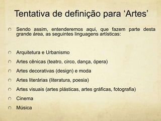Tentativa de definiçãopara‘Artes’Sendo assim, entenderemos aqui, que fazem parte desta grande área, as seguintes linguagens artísticas:Arquitetura e UrbanismoArtes cênicas (teatro, circo, dança, ópera)Artes decorativas (design) e modaArtes literárias (literatura, poesia)Artes visuais (artes plásticas, artes gráficas, fotografia)CinemaMúsica