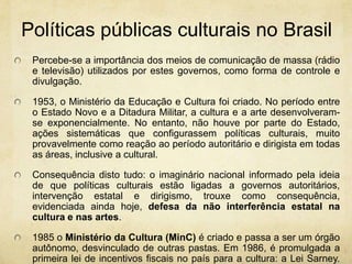 Políticaspúblicasculturais no BrasilPercebe-se a importância dos meios de comunicação de massa (rádio e televisão) utilizados por estes governos, como forma de controle e divulgação.1953, o Ministério da Educação e Cultura foi criado. No período entre o Estado Novo e a Ditadura Militar, a cultura e a arte desenvolveram-se exponencialmente. No entanto, não houve por parte do Estado, ações sistemáticas que configurassem políticas culturais, muito provavelmente como reação ao período autoritário e dirigista em todas as áreas, inclusive a cultural.Consequência disto tudo: o imaginário nacional informado pela ideia de que políticas culturais estão ligadas a governos autoritários, intervenção estatal e dirigismo, trouxe como consequência, evidenciada ainda hoje, defesa da não interferência estatal na cultura e nas artes.1985 o Ministério da Cultura (MinC) é criado e passa a ser um órgão autônomo, desvinculado de outras pastas. Em 1986, é promulgada a primeira lei de incentivos fiscais no país para a cultura: a Lei Sarney. Lei que surgiu justamente por causa do baixo orçamento do MinC, de maneira a garantir verbas para o investimento do setor.