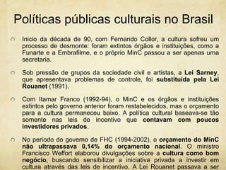 Políticaspúblicasculturais no BrasilInicio da década de 90, com Fernando Collor, a cultura sofreu um processo de desmonte: foram extintos órgãos e instituições, como a Funarte e a Embrafilme, e o próprio MinC passou a ser apenas uma secretaria. Sob pressão de grupos da sociedade civil e artistas, a Lei Sarney, que apresentava problemas de controle, foi substituída pela Lei Rouanet (1991).Com Itamar Franco (1992-94), o MinC e os órgãos e instituições extintos pelo governo anterior foram restabelecidos, mas o orçamento para a cultura permaneceu baixo. A política cultural baseava-se tão somente nas leis de incentivo que contavam com poucos investidores privados.No período do governo de FHC (1994-2002), o orçamento do MinC não ultrapassava 0,14% do orçamento nacional. O ministro Francisco Weffort elaborou divulgações sobre a cultura como bom negócio, buscando sensibilizar a iniciativa privada a investir em cultura através das leis de incentivo. A Lei Rouanet passava a ser efetivamente utilizada pelas empresas e se consolidava como a forma predominante de financiamento à cultura no Brasil.