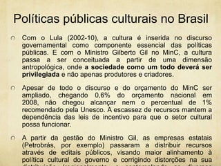 Políticaspúblicasculturais no BrasilCom o Lula (2002-10), a cultura é inserida no discurso governamental como componente essencial das políticas públicas. E com o Ministro Gilberto Gil no MinC, a cultura passa a ser conceituada a partir de uma dimensão antropológica, onde a sociedade como um todo deverá ser privilegiada e não apenas produtores e criadores.Apesar de todo o discurso e do orçamento do MinC ser ampliado, chegando 0,6% do orçamento nacional em 2008, não chegou alcançar nem o percentual de 1% recomendado pela Unesco. A escassez de recursos mantem a dependência das leis de incentivo para que o setor cultural possa funcionar.A partir da gestão do Ministro Gil, as empresas estatais (Petrobrás, por exemplo) passaram a distribuir recursos através de editais públicos, visando maior alinhamento à política cultural do governo e corrigindo distorções na sua distribuição (regionalmente, e contemplando as diversas linguagens artísticas).