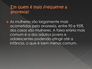 Em quem é mais frequente a anorexia?As mulheres são largamente mais acometidas pela anorexia, entre 90 e 95% dos casos são mulheres. A faixa etária mais comum é a dos adultos jovens e adolescentes podendo atingir até a infância, o que é bem menos comum. 