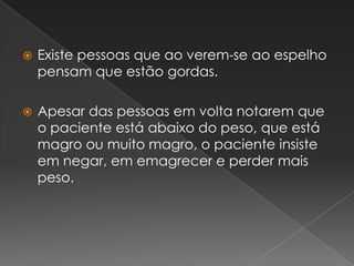 Existe pessoas que ao verem-se ao espelho pensam que estão gordas.Apesar das pessoas em volta notarem que o paciente está abaixo do peso, que está magro ou muito magro, o paciente insiste em negar, em emagrecer e perder mais peso.