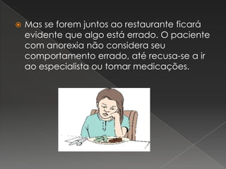 Mas se forem juntos ao restaurante ficará evidente que algo está errado. O paciente com anorexia não considera seu comportamento errado, até recusa-se a ir ao especialista ou tomar medicações.