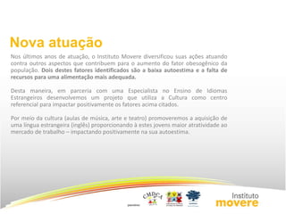 Nova atuação 
Nos últimos anos de atuação, o Instituto Movere diversificou suas ações atuando 
contra outros aspectos que contribuem para o aumento do fator obesogênico da 
população. Dois destes fatores identificados são a baixa autoestima e a falta de 
recursos para uma alimentação mais adequada. 
Desta maneira, em parceria com uma Especialista no Ensino de Idiomas 
Estrangeiros desenvolvemos um projeto que utiliza a Cultura como centro 
referencial para impactar positivamente os fatores acima citados. 
Por meio da cultura (aulas de música, arte e teatro) promoveremos a aquisição de 
uma língua estrangeira (inglês) proporcionando à estes jovens maior atratividade ao 
mercado de trabalho – impactando positivamente na sua autoestima. 
 