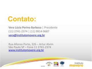 Contato: 
Vera Lúcia Perino Barbosa | Presidente 
(11) 2741-2374 | (11) 9914-9687 
vera@institutomovere.org.br 
Rua Afonso Porto, 326 – Artur Alvim 
São Paulo SP – Fone 11 2741-2374 
www.institutomovere.org.br 
