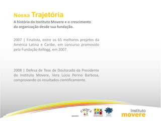 Nossa Trajetória 
A história do Instituto Movere e o crescimento 
da organização desde sua fundação. 
2007 | Finalista, entre os 65 melhores projetos da 
América Latina e Caribe, em concurso promovido 
pela Fundação Kellogg, em 2007. 
2008 | Defesa de Tese de Doutorado da Presidente 
do Instituto Movere, Vera Lúcia Perino Barbosa, 
comprovando os resultados cientificamente. 
 