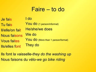 Faire – to do Je fai s Tu fai s Il/elle/on fai t Nous fai sons Vous fai tes Ils/elles f ont I do  You do  (1 person/informal) He/she/we does We do You do  (More than 1 person/formal) They do Ils font la vaisselle- they do the washing up Nous faisons du vélo- we go bike riding 