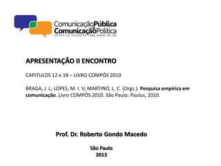 APRESENTAÇÃO II ENCONTRO
CAPITULOS 12 e 18 – LIVRO COMPÓS 2010

BRAGA, J. L; LOPES, M. I. V; MARTINO, L. C. (Orgs.). Pesquisa empírica em
comunicação. Livro COMPÓS 2010. São Paulo: Paulus, 2010.




             Prof. Dr. Roberto Gondo Macedo

                            São Paulo
                              2013
 