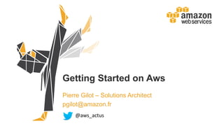 Getting Started on Aws
Pierre Gilot – Solutions Architect
pgilot@amazon.fr
@aws_actus
 