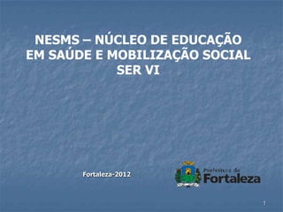 NESMS – NÚCLEO DE EDUCAÇÃO
EM SAÚDE E MOBILIZAÇÃO SOCIAL
            SER VI




       Fortaleza-2012



                                1
 