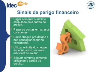 11
Sinais de perigo financeiro
 Pagar somente o mínimo
estipulado pelo cartão de
crédito.
 Pagar as contas em atrasos
constantes.
 Emitir cheque pré-datado e
não conseguir cobrir no
vencimento.
 Utilizar o limite do cheque
especial como um valor
adicional ao salário.
 Efetuar compras somente
utilizando o cartão de
crédito.
 