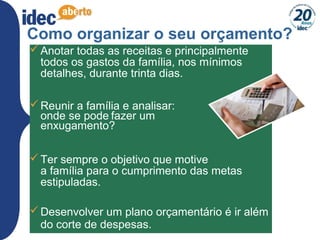 13
Como organizar o seu orçamento?
Anotar todas as receitas e principalmente
todos os gastos da família, nos mínimos
detalhes, durante trinta dias.
Reunir a família e analisar:
onde se pode fazer um
enxugamento?
Ter sempre o objetivo que motive
a família para o cumprimento das metas
estipuladas.
Desenvolver um plano orçamentário é ir além
do corte de despesas.
 