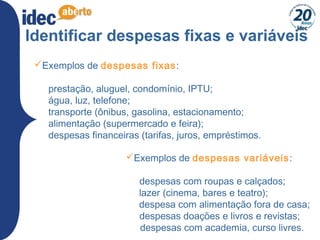 14
Identificar despesas fixas e variáveis
Exemplos de despesas fixas:
 
prestação, aluguel, condomínio, IPTU;
água, luz, telefone;
transporte (ônibus, gasolina, estacionamento;
alimentação (supermercado e feira);
despesas financeiras (tarifas, juros, empréstimos.
Exemplos de despesas variáveis:
 
   despesas com roupas e calçados;
    lazer (cinema, bares e teatro);
    despesa com alimentação fora de casa;
   despesas doações e livros e revistas;
despesas com academia, curso livres.
 
