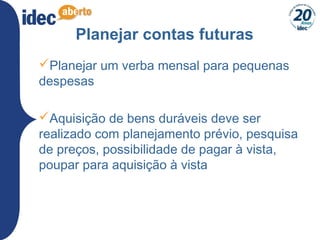 23
Planejar contas futuras
Planejar um verba mensal para pequenas
despesas
Aquisição de bens duráveis deve ser
realizado com planejamento prévio, pesquisa
de preços, possibilidade de pagar à vista,
poupar para aquisição à vista
 