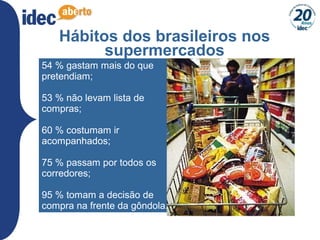 27
Hábitos dos brasileiros nos
supermercados
54 % gastam mais do que
pretendiam;
53 % não levam lista de
compras;
60 % costumam ir
acompanhados;
75 % passam por todos os
corredores;
95 % tomam a decisão de
compra na frente da gôndola.
 