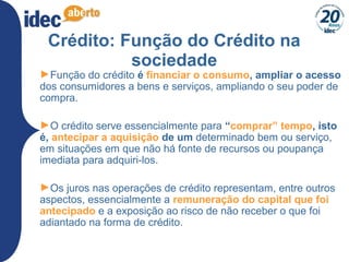 28
Crédito: Função do Crédito na
sociedade
►Função do crédito é financiar o consumo, ampliar o acesso
dos consumidores a bens e serviços, ampliando o seu poder de
compra.
►O crédito serve essencialmente para “comprar” tempo, isto
é, antecipar a aquisição de um determinado bem ou serviço,
em situações em que não há fonte de recursos ou poupança
imediata para adquiri-los.
►Os juros nas operações de crédito representam, entre outros
aspectos, essencialmente a remuneração do capital que foi
antecipado e a exposição ao risco de não receber o que foi
adiantado na forma de crédito.
 