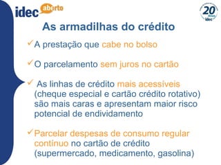 29
As armadilhas do crédito
A prestação que cabe no bolso
O parcelamento sem juros no cartão
 As linhas de crédito mais acessíveis
(cheque especial e cartão crédito rotativo)
são mais caras e apresentam maior risco
potencial de endividamento
Parcelar despesas de consumo regular
contínuo no cartão de crédito
(supermercado, medicamento, gasolina)
 