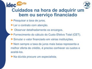 31
Cuidados na hora de adquirir um
bem ou serviço financiado
►Pesquisar a taxa de juros.
►Ler o contrato com atenção.
► Observar detalhadamente os encargos.
►Fornecimento do cálculo do Custo Efetivo Total (CET).
►Simular o valor financiado em várias instituições.
►Nem sempre a taxa de juros mais baixa representa a
melhor oferta de crédito, é preciso conhecer os custos e
aceitá-los.
►Na dúvida procure um especialista.
 