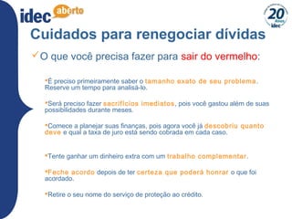 35
Cuidados para renegociar dívidas
O que você precisa fazer para sair do vermelho:
É preciso primeiramente saber o tamanho exato de seu problema.
Reserve um tempo para analisá-lo.
Será preciso fazer sacrifícios imediatos, pois você gastou além de suas
possibilidades durante meses.
Comece a planejar suas finanças, pois agora você já descobriu quanto
deve e qual a taxa de juro está sendo cobrada em cada caso.
Tente ganhar um dinheiro extra com um trabalho complementar.
Feche acordo depois de ter certeza que poderá honrar o que foi
acordado.
Retire o seu nome do serviço de proteção ao crédito.
 