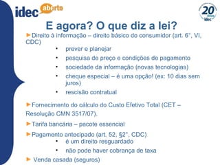 E agora? O que diz a lei?
►Direito à informação – direito básico do consumidor (art. 6°, VI,
CDC)
• prever e planejar
• pesquisa de preço e condições de pagamento
• sociedade da informação (novas tecnologias)
• cheque especial – é uma opção! (ex: 10 dias sem
juros)
• rescisão contratual
►Fornecimento do cálculo do Custo Efetivo Total (CET –
Resolução CMN 3517/07).
►Tarifa bancária – pacote essencial
►Pagamento antecipado (art. 52, §2°, CDC)
• é um direito resguardado
• não pode haver cobrança de taxa
► Venda casada (seguros)
 