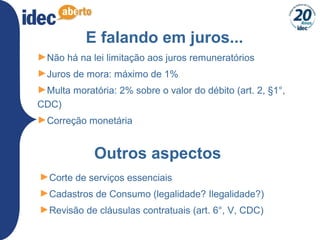 E falando em juros...
►Não há na lei limitação aos juros remuneratórios
►Juros de mora: máximo de 1%
►Multa moratória: 2% sobre o valor do débito (art. 2, §1°,
CDC)
►Correção monetária
Outros aspectos
►Corte de serviços essenciais
►Cadastros de Consumo (legalidade? Ilegalidade?)
►Revisão de cláusulas contratuais (art. 6°, V, CDC)
 