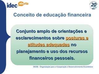 4
Conceito de educação financeira
Conjunto amplo de orientações eConjunto amplo de orientações e
esclarecimentos sobreesclarecimentos sobre posturas eposturas e
atitudes adequadasatitudes adequadas nono
planejamento e uso dos recursosplanejamento e uso dos recursos
financeiros pessoais.financeiros pessoais.
OCDE - Organização para a Cooperação e Desenvolvimento Econômico
 